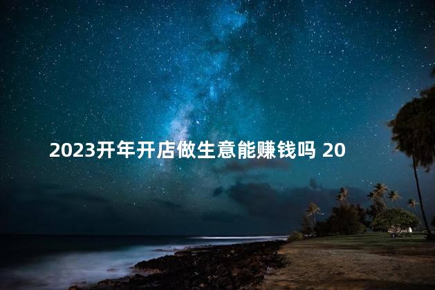 2023开年开店做生意能赚钱吗 2023年是癸卯年吗